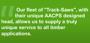 Our fleet of Track-Saws, with their unique AACPS designed head, allows us to supply a truly unique services to all timber applications.